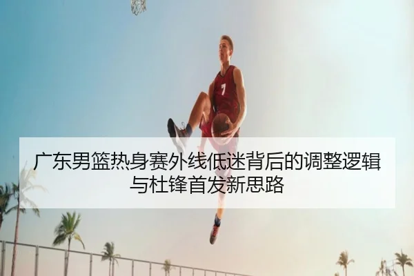 广东男篮热身赛外线低迷背后的调整逻辑与杜锋首发新思路