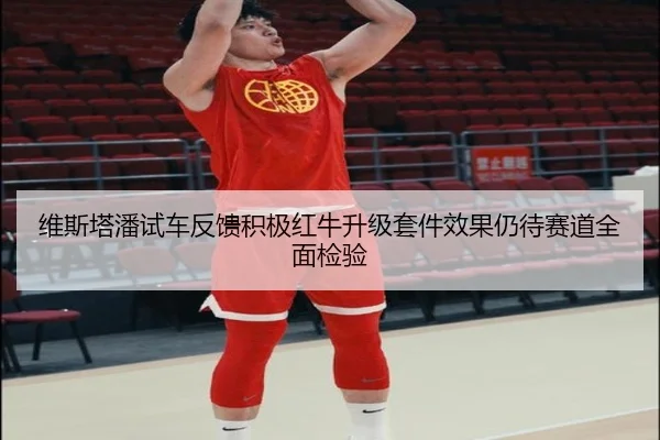 维斯塔潘试车反馈积极红牛升级套件效果仍待赛道全面检验