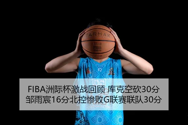 FIBA洲际杯激战回顾 库克空砍30分邹雨宸16分北控惨败G联赛联队30分